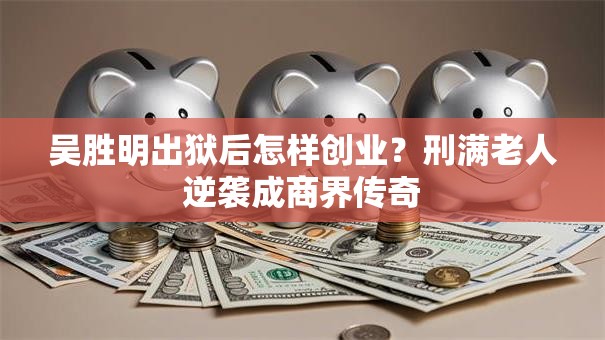 吴胜明出狱后怎样创业？刑满老人逆袭成商界传奇