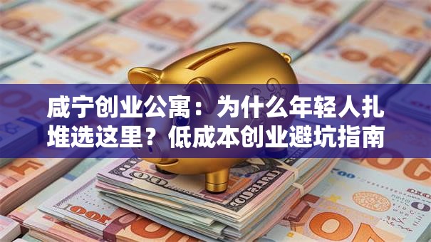 咸宁创业公寓：为什么年轻人扎堆选这里？低成本创业避坑指南
