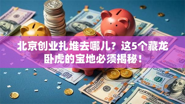 北京创业扎堆去哪儿？这5个藏龙卧虎的宝地必须揭秘！