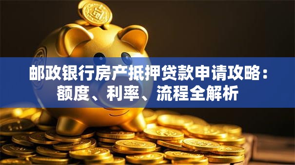 邮政银行房产抵押贷款申请攻略：额度、利率、流程全解析