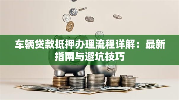 车辆贷款抵押办理流程详解：最新指南与避坑技巧