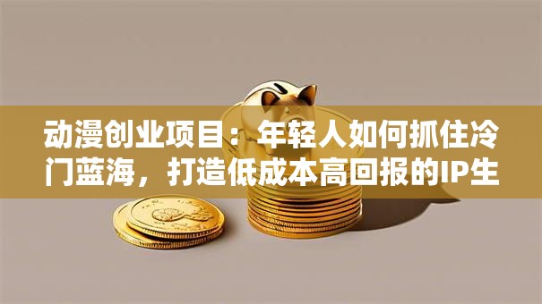 动漫创业项目：年轻人如何抓住冷门蓝海，打造低成本高回报的IP生意？