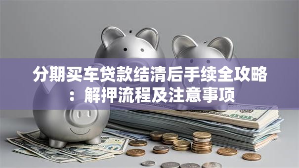 分期买车贷款结清后手续全攻略：解押流程及注意事项