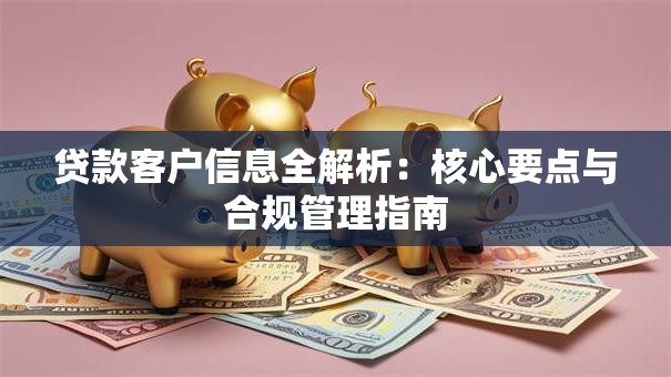 贷款客户信息全解析:核心要点与合规管理指南 贷款客户信息全解析:核心要点与合规管理指南