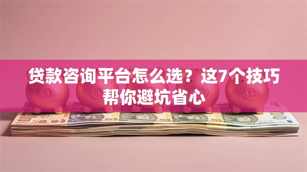 贷款咨询平台怎么选？这7个技巧帮你避坑省心