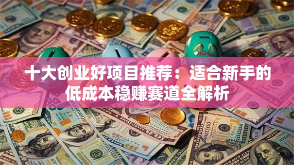 十大创业好项目推荐：适合新手的低成本稳赚赛道全解析