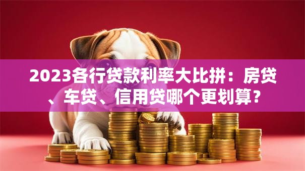 2023各行贷款利率大比拼：房贷、车贷、信用贷哪个更划算？