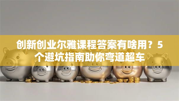 创新创业尔雅课程答案有啥用？5个避坑指南助你弯道超车