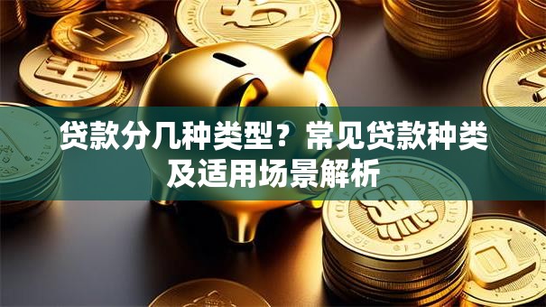 贷款分几种类型？常见贷款种类及适用场景解析