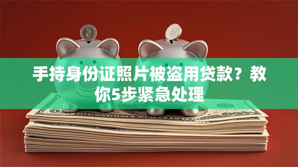 手持身份证照片被盗用贷款？教你5步紧急处理