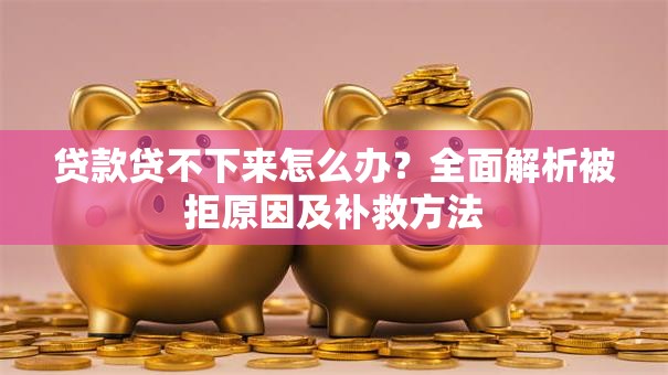 贷款贷不下来怎么办？全面解析被拒原因及补救方法