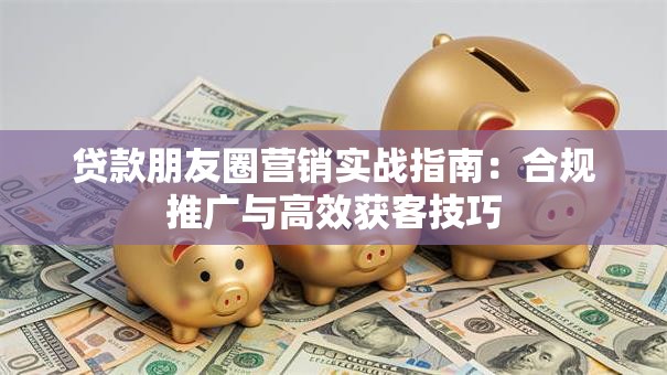 贷款朋友圈营销实战指南：合规推广与高效获客技巧