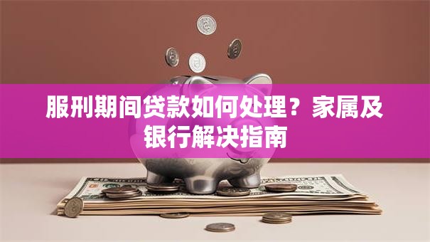 服刑期间贷款如何处理？家属及银行解决指南