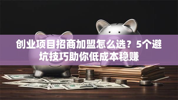 创业项目招商加盟怎么选？5个避坑技巧助你低成本稳赚