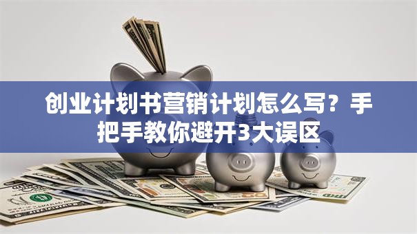 创业计划书营销计划怎么写？手把手教你避开3大误区