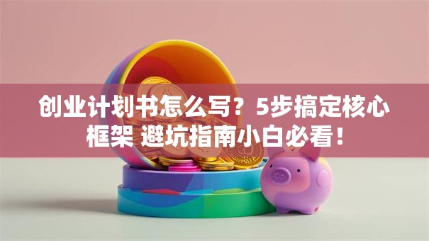 创业计划书怎么写？5步搞定核心框架 避坑指南小白必看！