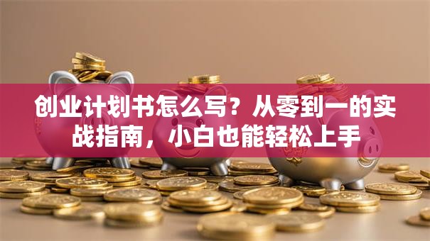 创业计划书怎么写？从零到一的实战指南，小白也能轻松上手