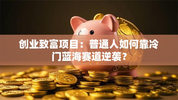 创业致富项目：普通人如何靠冷门蓝海赛道逆袭？