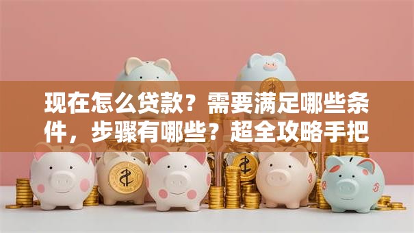 现在怎么贷款？需要满足哪些条件，步骤有哪些？超全攻略手把手教你赶紧收藏