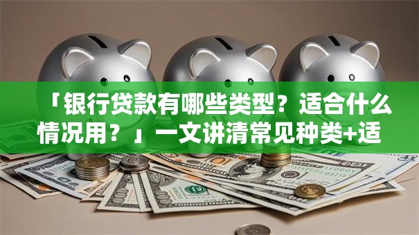 「银行贷款有哪些类型？适合什么情况用？」一文讲清常见种类+适用场景，小白也能轻松选对！