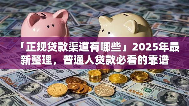「正规贷款渠道有哪些」2025年最新整理，普通人贷款必看的靠谱去处