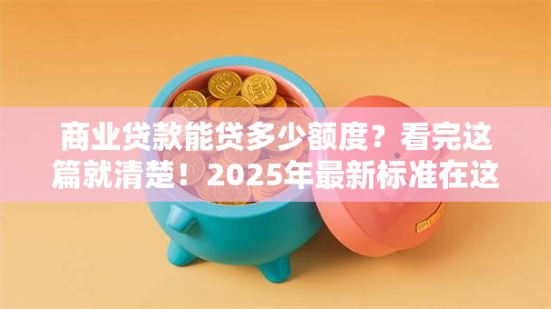商业贷款能贷多少额度？看完这篇就清楚！2025年最新标准在这