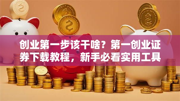 创业第一步该干啥？第一创业证券下载教程，新手必看实用工具！