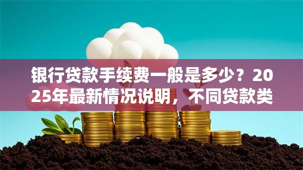 银行贷款手续费一般是多少？2025年最新情况说明，不同贷款类型都讲透