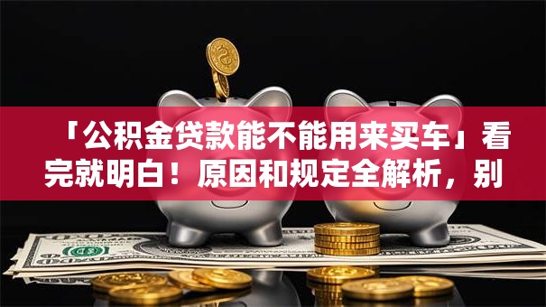 「公积金贷款能不能用来买车」看完就明白！原因和规定全解析，别再误解了