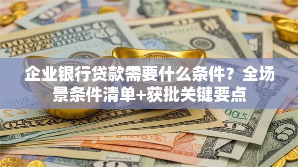 企业银行贷款需要什么条件？全场景条件清单+获批关键要点