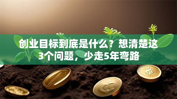 创业目标到底是什么？想清楚这3个问题，少走5年弯路