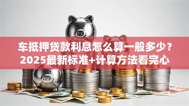车抵押贷款利息怎么算一般多少？2025最新标准+计算方法看完心里有数
