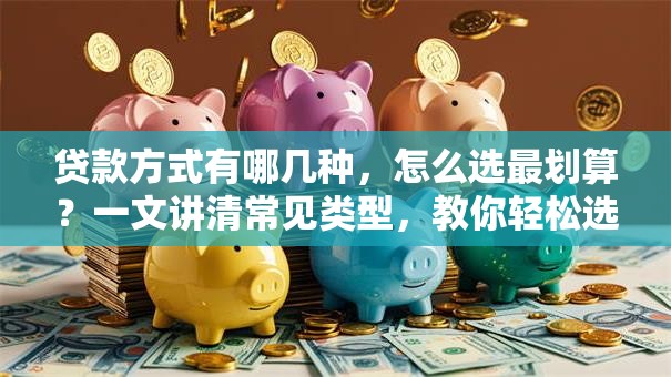 贷款方式有哪几种，怎么选最划算？一文讲清常见类型，教你轻松选适合自己的