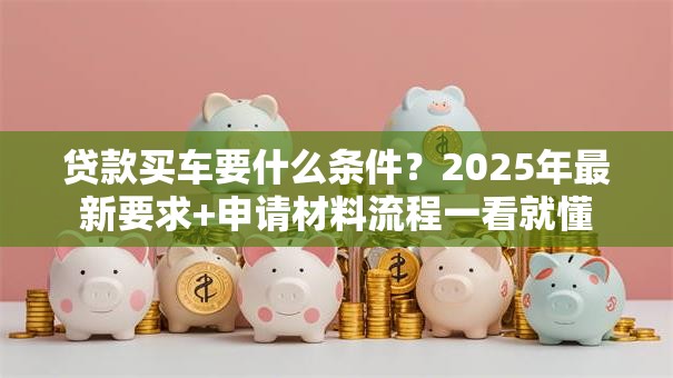 贷款买车要什么条件？2025年最新要求+申请材料流程一看就懂