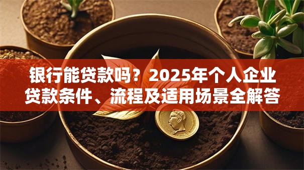 银行能贷款吗？2025年个人企业贷款条件、流程及适用场景全解答