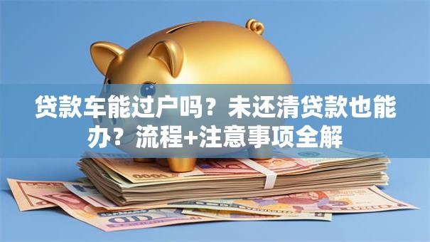 贷款车能过户吗？未还清贷款也能办？流程+注意事项全解