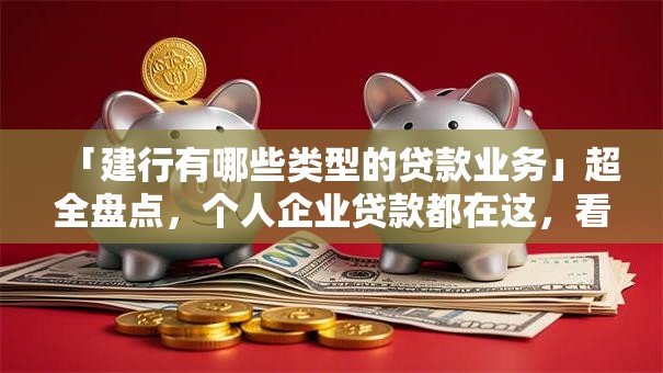 「建行有哪些类型的贷款业务」超全盘点，个人企业贷款都在这，看完就懂