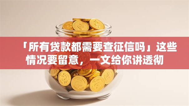 「所有贷款都需要查征信吗」这些情况要留意，一文给你讲透彻