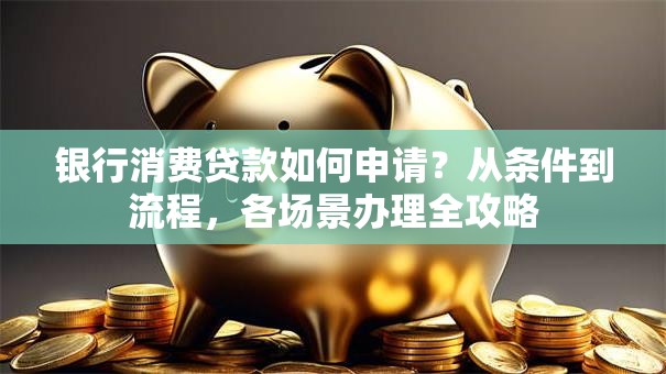 银行消费贷款如何申请？从条件到流程，各场景办理全攻略