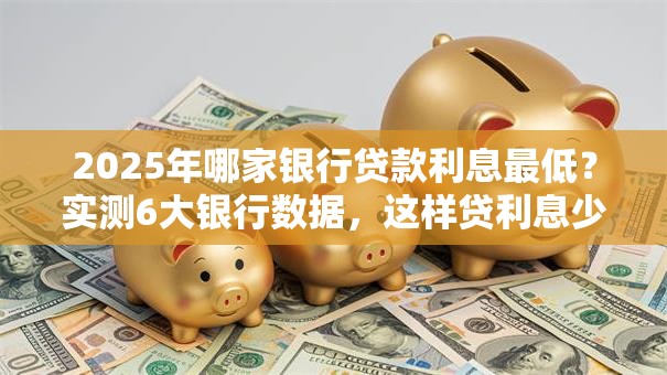 2025年哪家银行贷款利息最低？实测6大银行数据，这样贷利息少一半