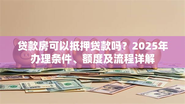 贷款房可以抵押贷款吗？2025年办理条件、额度及流程详解