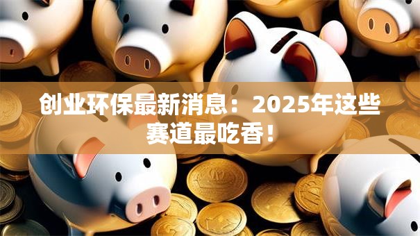 创业环保最新消息：2025年这些赛道最吃香！