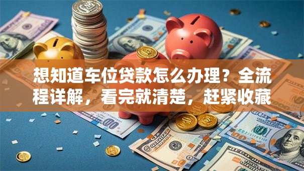 想知道车位贷款怎么办理？全流程详解，看完就清楚，赶紧收藏！