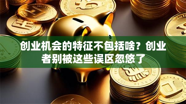 创业机会的特征不包括啥？创业者别被这些误区忽悠了