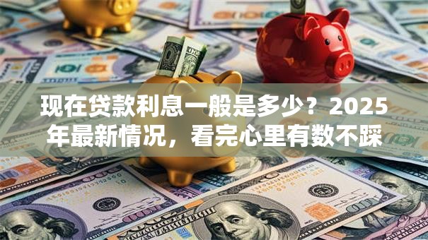 现在贷款利息一般是多少？2025年最新情况，看完心里有数不踩坑
