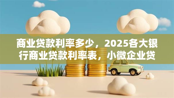 商业贷款利率多少，2025各大银行商业贷款利率表，小微企业贷款利率标准