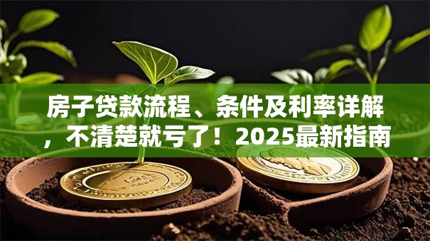 房子贷款流程、条件及利率详解，不清楚就亏了！2025最新指南帮你理清