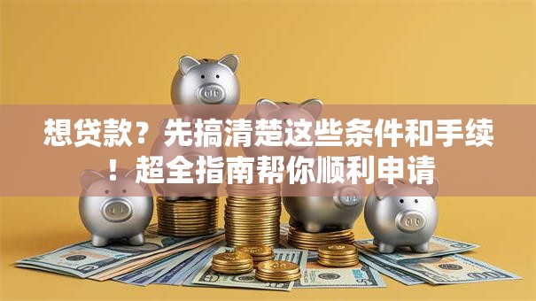 想贷款？先搞清楚这些条件和手续！超全指南帮你顺利申请