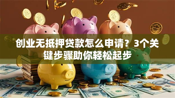 创业无抵押贷款怎么申请？3个关键步骤助你轻松起步