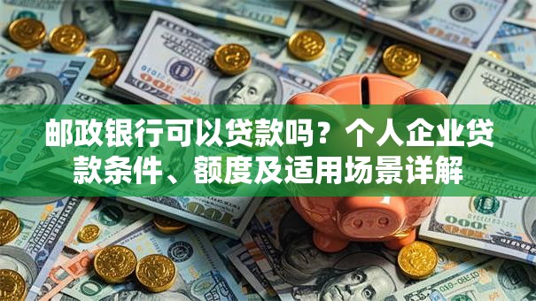 邮政银行可以贷款吗？个人企业贷款条件、额度及适用场景详解